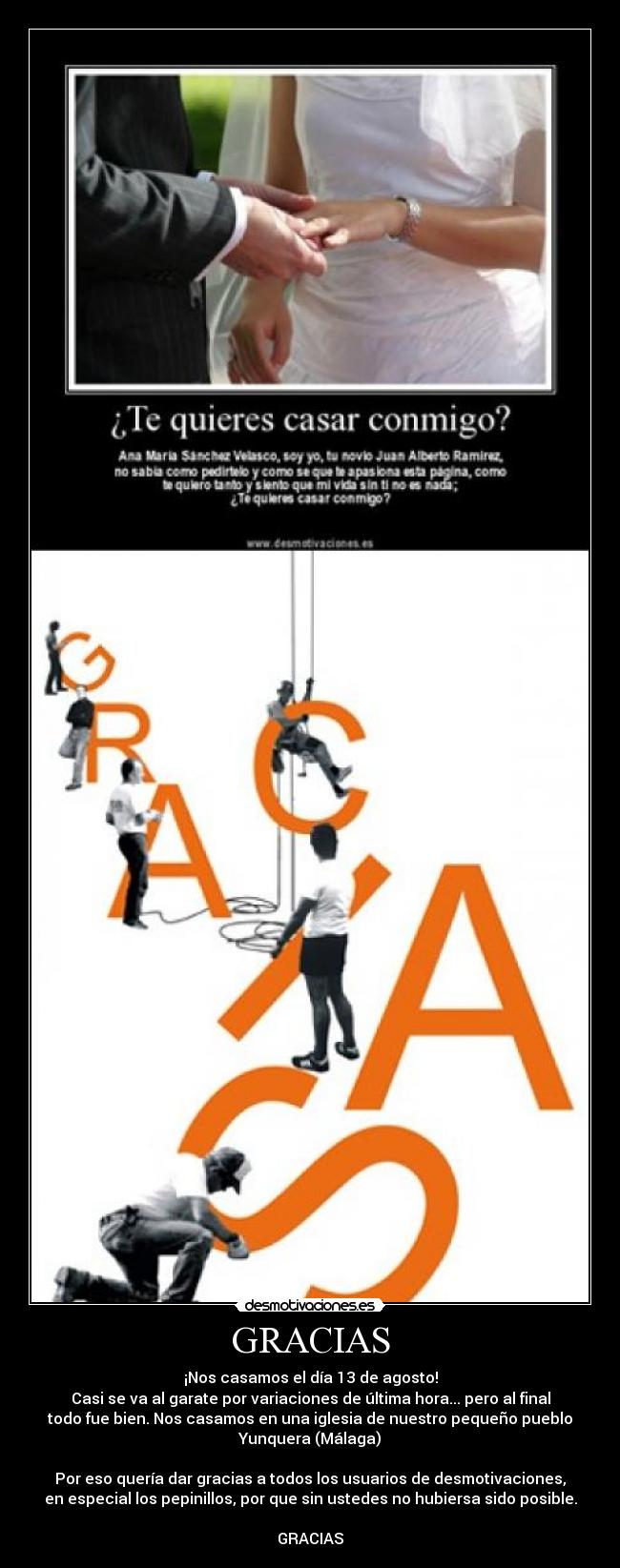 GRACIAS - ¡Nos casamos el día 13 de agosto!
Casi se va al garate por variaciones de última hora... pero al final
todo fue bien. Nos casamos en una iglesia de nuestro pequeño pueblo
Yunquera (Málaga)
Por eso quería dar gracias a todos los usuarios de desmotivaciones,
en especial los pepinillos, por que sin ustedes no hubiersa sido posible.
GRACIAS
