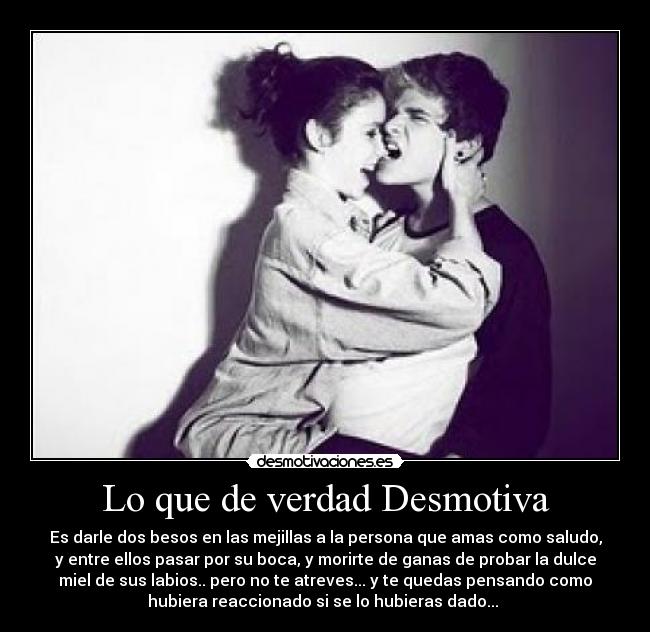 Lo que de verdad Desmotiva - Es darle dos besos en las mejillas a la persona que amas como saludo,
y entre ellos pasar por su boca, y morirte de ganas de probar la dulce
miel de sus labios.. pero no te atreves... y te quedas pensando como
hubiera reaccionado si se lo hubieras dado... 