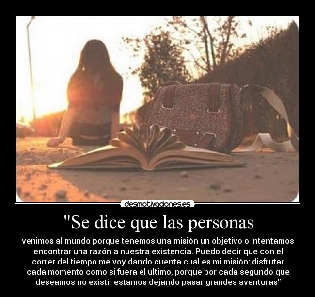 Se dice que las personas - venimos al mundo porque tenemos una misión un objetivo o intentamos
encontrar una razón a nuestra existencia. Puedo decir que con el
correr del tiempo me voy dando cuenta cual es mi misión: disfrutar
cada momento como si fuera el ultimo, porque por cada segundo que
deseamos no existir estamos dejando pasar grandes aventuras