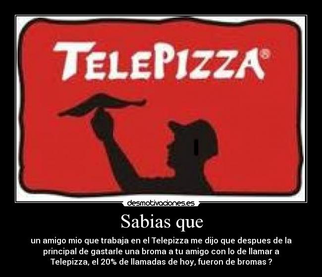 Sabias que - un amigo mio que trabaja en el Telepizza me dijo que despues de la
principal de gastarle una broma a tu amigo con lo de llamar a
Telepizza, el 20% de llamadas de hoy, fueron de bromas ?