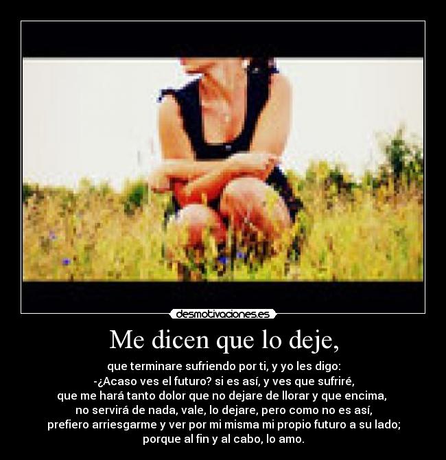 Me dicen que lo deje, - que terminare sufriendo por ti, y yo les digo:
-¿Acaso ves el futuro? si es así, y ves que sufriré,
que me hará tanto dolor que no dejare de llorar y que encima, 
no servirá de nada, vale, lo dejare, pero como no es así,
prefiero arriesgarme y ver por mi misma mi propio futuro a su lado;
porque al fin y al cabo, lo amo.
