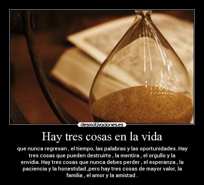 Hay tres cosas en la vida - que nunca regresan , el tiempo, las palabras y las oportunidades. Hay
tres cosas que pueden destruirte , la mentira , el orgullo y la
envidia. Hay tres cosas que nunca debes perder , el esperanza , la
paciencia y la honestidad ,pero hay tres cosas de mayor valor, la
familia , el amor y la amistad .