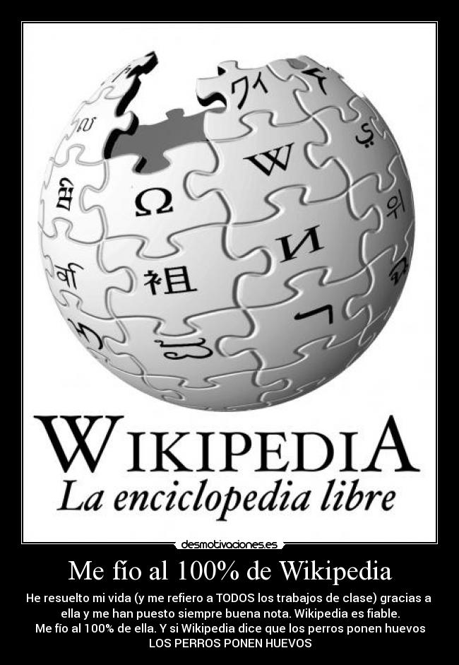 Me fío al 100% de Wikipedia - He resuelto mi vida (y me refiero a TODOS los trabajos de clase) gracias a
ella y me han puesto siempre buena nota. Wikipedia es fiable.
Me fío al 100% de ella. Y si Wikipedia dice que los perros ponen huevos
LOS PERROS PONEN HUEVOS