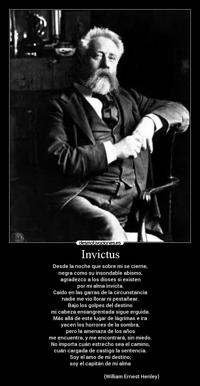 Invictus - Desde la noche que sobre mi se cierne,
negra como su insondable abismo,
agradezco a los dioses si existen
por mi alma invicta.
Caído en las garras de la circunstancia
nadie me vio llorar ni pestañear.
Bajo los golpes del destino
mi cabeza ensangrentada sigue erguida.
Más allá de este lugar de lágrimas e ira
yacen los horrores de la sombra,
pero la amenaza de los años
me encuentra, y me encontrará, sin miedo.
No importa cuán estrecho sea el camino,
cuán cargada de castigo la sentencia.
Soy el amo de mi destino;
soy el capitán de mi alma
(William Ernest Henley)