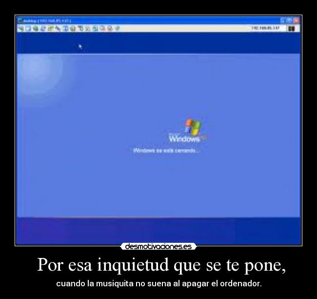  Por esa inquietud que se te pone, - cuando la musiquita no suena al apagar el ordenador.