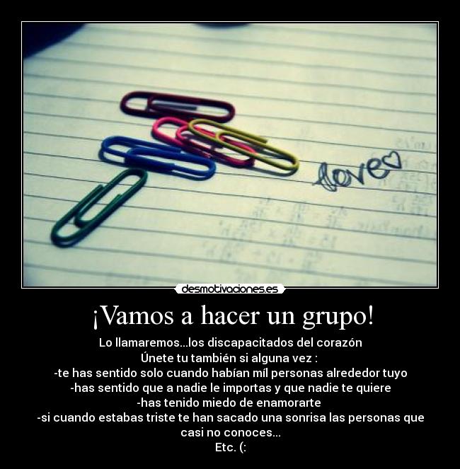 ¡Vamos a hacer un grupo! - Lo llamaremos...los discapacitados del corazón
Únete tu también si alguna vez :
-te has sentido solo cuando habían míl personas alrededor tuyo
-has sentido que a nadie le importas y que nadie te quiere
-has tenido miedo de enamorarte
-si cuando estabas triste te han sacado una sonrisa las personas que
casi no conoces...
Etc. (: