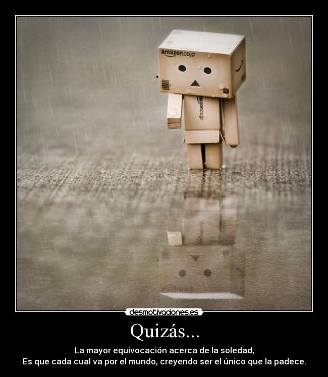 Quizás... - La mayor equivocación acerca de la soledad,
Es que cada cual va por el mundo, creyendo ser el único que la padece.
