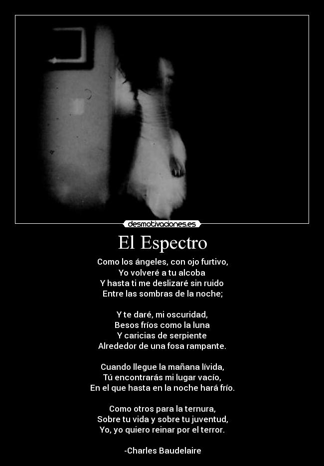 El Espectro - Como los ángeles, con ojo furtivo,
Yo volveré a tu alcoba
Y hasta ti me deslizaré sin ruido
Entre las sombras de la noche;

Y te daré, mi oscuridad,
Besos fríos como la luna
Y caricias de serpiente
Alrededor de una fosa rampante.

Cuando llegue la mañana lívida,
Tú encontrarás mi lugar vacío,
En el que hasta en la noche hará frío.

Como otros para la ternura,
Sobre tu vida y sobre tu juventud,
Yo, yo quiero reinar por el terror.

-Charles Baudelaire