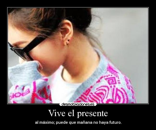 Vive el presente - al máximo; puede que mañana no haya futuro.