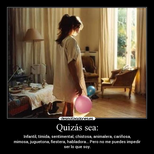 Quizás sea: - Infantil, tímida, sentimental, chistosa, animalera, cariñosa,
mimosa, juguetona, fiestera, habladora... Pero no me puedes impedir
ser lo que soy.