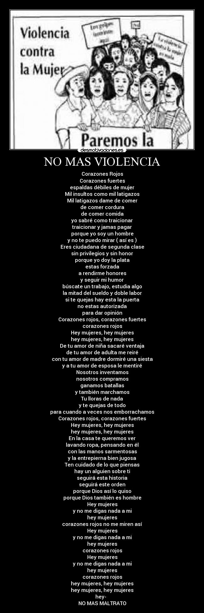 NO MAS VIOLENCIA - Corazones Rojos
Corazones fuertes
espaldas débiles de mujer
Mil insultos como mil latigazos
Mil latigazos dame de comer
de comer cordura
de comer comida
yo sabré como traicionar
traicionar y jamas pagar
porque yo soy un hombre
y no te puedo mirar ( así es )
Eres ciudadana de segunda clase
sin privilegios y sin honor
porque yo doy la plata
estas forzada
a rendirme honores
y seguir mi humor
búscate un trabajo, estudia algo
la mitad del sueldo y doble labor
si te quejas hay esta la puerta
no estas autorizada
para dar opinión
Corazones rojos, corazones fuertes
corazones rojos
Hey mujeres, hey mujeres
hey mujeres, hey mujeres
De tu amor de niña sacaré ventaja
de tu amor de adulta me reiré
con tu amor de madre dormiré una siesta
y a tu amor de esposa le mentiré
Nosotros inventamos
nosotros compramos
ganamos batallas
y también marchamos
Tu lloras de nada
y te quejas de todo
para cuando a veces nos emborrachamos
Corazones rojos, corazones fuertes
Hey mujeres, hey mujeres
hey mujeres, hey mujeres
En la casa te queremos ver
lavando ropa, pensando en él
con las manos sarmentosas
y la entrepierna bien jugosa
Ten cuidado de lo que piensas
hay un alguien sobre ti
seguirá esta historia
seguirá este orden
porque Dios así lo quiso
porque Dios también es hombre
Hey mujeres
y no me digas nada a mi
hey mujeres
corazones rojos no me miren así
Hey mujeres
y no me digas nada a mi
hey mujeres
corazones rojos
Hey mujeres
y no me digas nada a mi
hey mujeres
corazones rojos
hey mujeres, hey mujeres
hey mujeres, hey mujeres
hey-
NO MAS MALTRATO