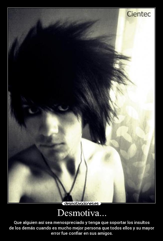 Desmotiva... - Que alguien así sea menospreciado y tenga que soportar los insultos
de los demás cuando es mucho mejor persona que todos ellos y su mayor
error fue confiar en sus amigos.