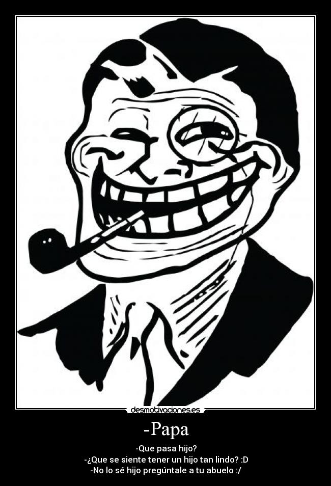 -Papa - -Que pasa hijo?
-¿Que se siente tener un hijo tan lindo? :D
-No lo sé hijo pregúntale a tu abuelo :/