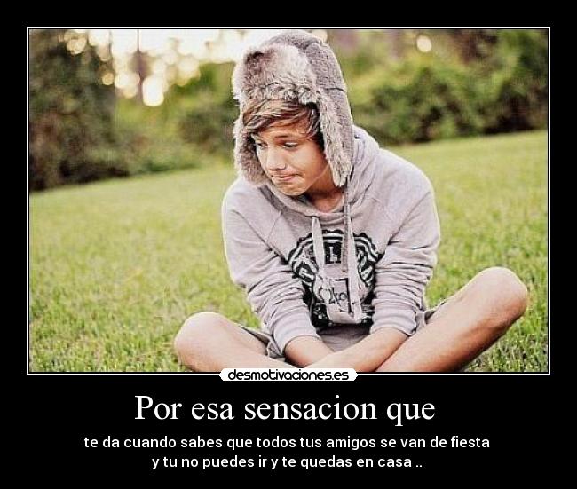 Por esa sensacion que - te da cuando sabes que todos tus amigos se van de fiesta
y tu no puedes ir y te quedas en casa ..
