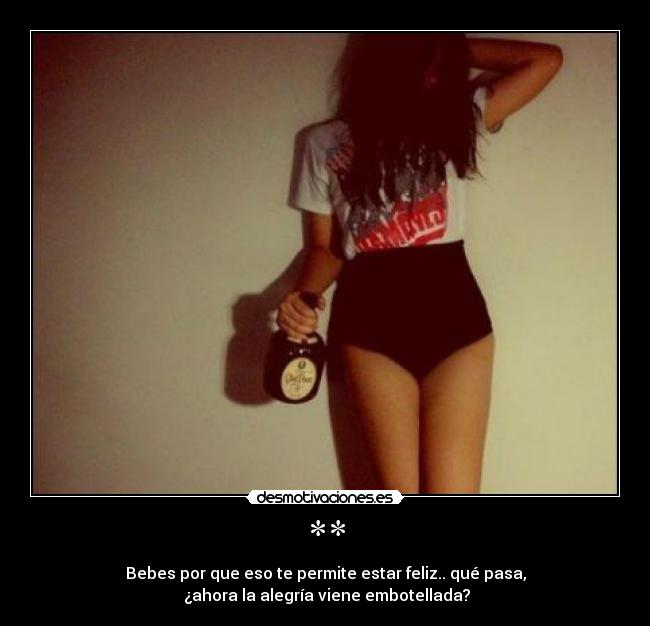 ** - Bebes por que eso te permite estar feliz.. qué pasa,
¿ahora la alegría viene embotellada?