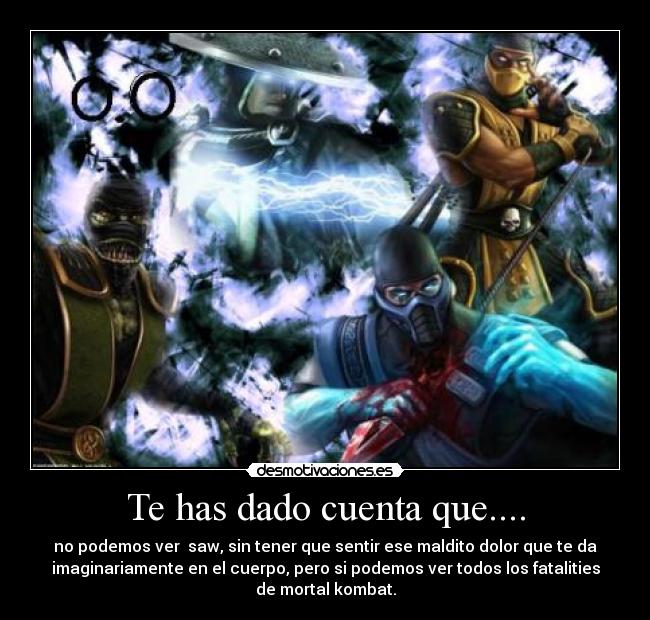 Te has dado cuenta que.... - no podemos ver  saw, sin tener que sentir ese maldito dolor que te da
imaginariamente en el cuerpo, pero si podemos ver todos los fatalities
de mortal kombat.