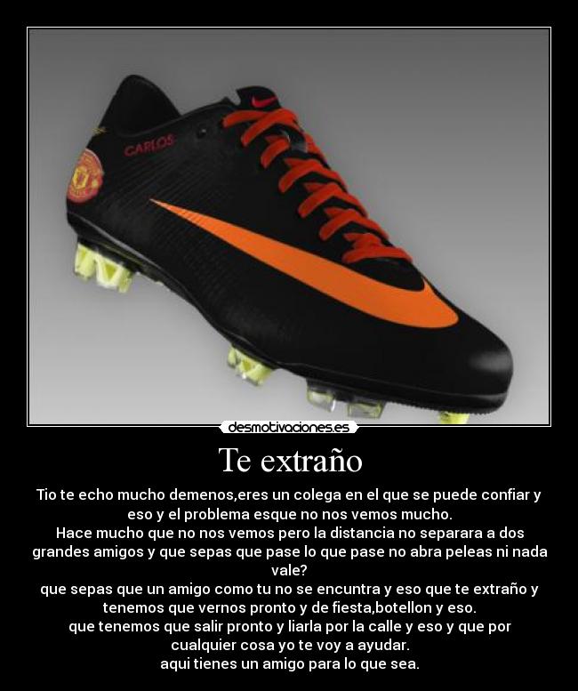Te extraño - Tio te echo mucho demenos,eres un colega en el que se puede confiar y
eso y el problema esque no nos vemos mucho.
Hace mucho que no nos vemos pero la distancia no separara a dos
grandes amigos y que sepas que pase lo que pase no abra peleas ni nada
vale?
que sepas que un amigo como tu no se encuntra y eso que te extraño y
tenemos que vernos pronto y de fiesta,botellon y eso.
que tenemos que salir pronto y liarla por la calle y eso y que por
cualquier cosa yo te voy a ayudar.
aqui tienes un amigo para lo que sea.