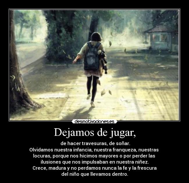 Dejamos de jugar, -  de hacer travesuras, de soñar.
Olvidamos nuestra infancia, nuestra franqueza, nuestras 
locuras, porque nos hicimos mayores o por perder las 
ilusiones que nos impulsaban en nuestra niñez.
Crece, madura y no perdamos nunca la fe y la frescura
del niño que llevamos dentro.