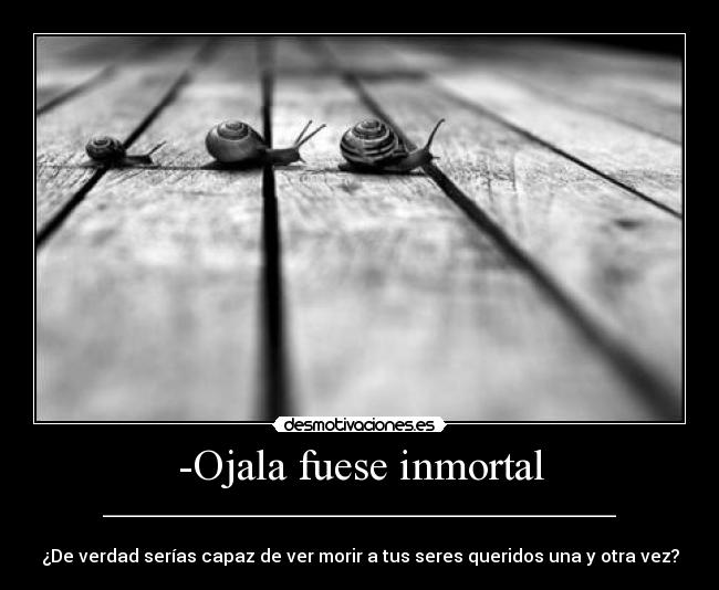 -Ojala fuese inmortal - __________________________________________________________

¿De verdad serías capaz de ver morir a tus seres queridos una y otra vez?