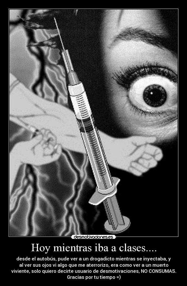 Hoy mientras iba a clases.... - desde el autobús, pude ver a un drogadicto mientras se inyectaba, y
al ver sus ojos vi algo que me aterrorizo, era como ver a un muerto
viviente, solo quiero decirte usuario de desmotivaciones, NO CONSUMAS.
Gracias por tu tiempo =)
