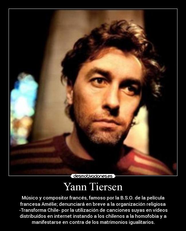 Yann Tiersen - Músico y compositor francés, famoso por la B.S.O. de la película
francesa Amélie; denunciará en breve a la organización religiosa
-Transforma Chile- por la utilización de canciones suyas en vídeos
distribuídos en internet instando a los chilenos a la homofobia y a
manifestarse en contra de los matrimonios igualitarios.