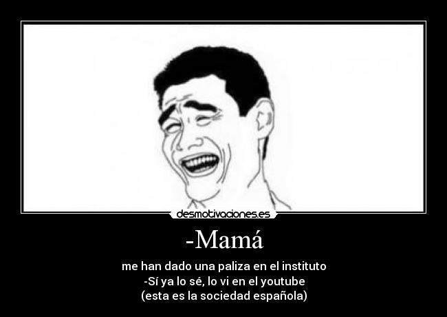-Mamá - me han dado una paliza en el instituto
-Sí ya lo sé, lo vi en el youtube
(esta es la sociedad española)