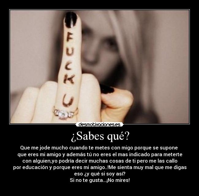 ¿Sabes qué? - Que me jode mucho cuando te metes con migo porque se supone 
que eres mi amigo y además tú no eres el mas indicado para meterte
con alguien,yo podría decir muchas cosas de ti pero me las callo
por educación y porque eres mi amigo..!Me sienta muy mal que me digas
eso ¿y qué si soy así?
Si no te gusta...¡No mires!
