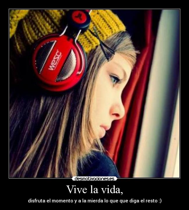 Vive la vida, - disfruta el momento y a la mierda lo que que diga el resto :)