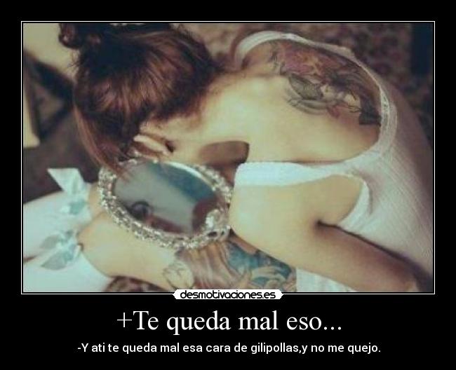 +Te queda mal eso... - -Y ati te queda mal esa cara de gilipollas,y no me quejo.