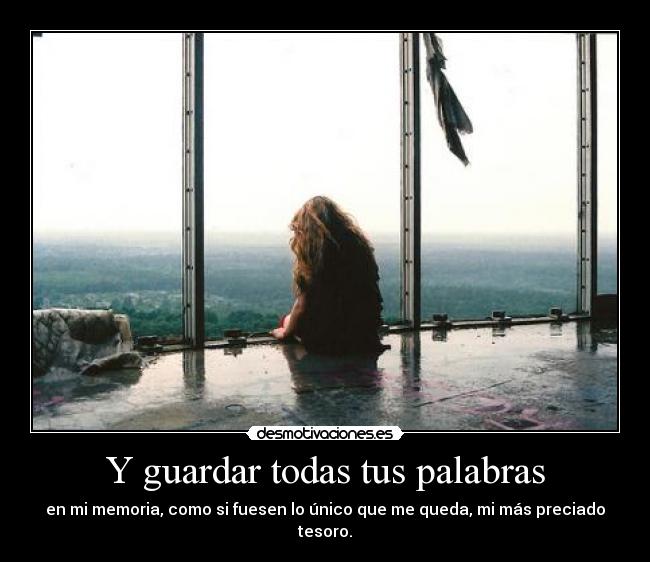 Y guardar todas tus palabras - en mi memoria, como si fuesen lo único que me queda, mi más preciado tesoro.