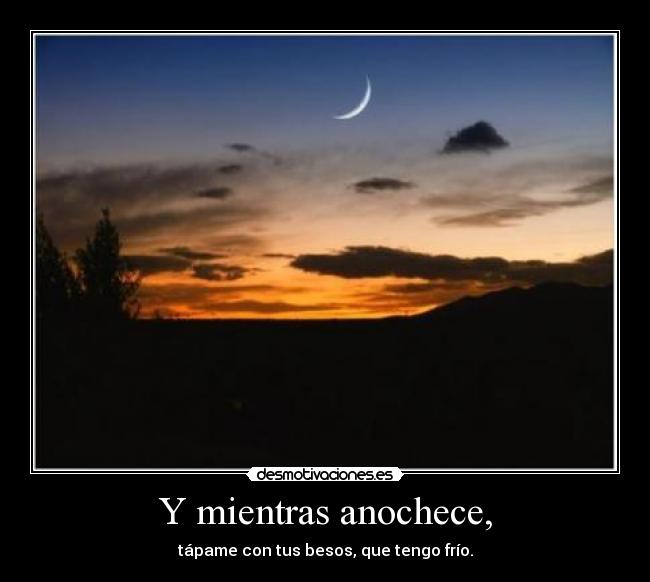 Y mientras anochece, - tápame con tus besos, que tengo frío.