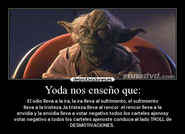 Yoda nos enseño que: - El odio lleva a la ira, la ira lleva al sufrimiento, el sufrimiento
lleva a la tristeza ,la tristeza lleva al rencor el rencor lleva a la
envidia y la envidia lleva a votar negativo todos los carteles ajenosy
votar negativo a todos los carteles ajenoste conduca al lado TROLL de
DESMOTIVACIONES.