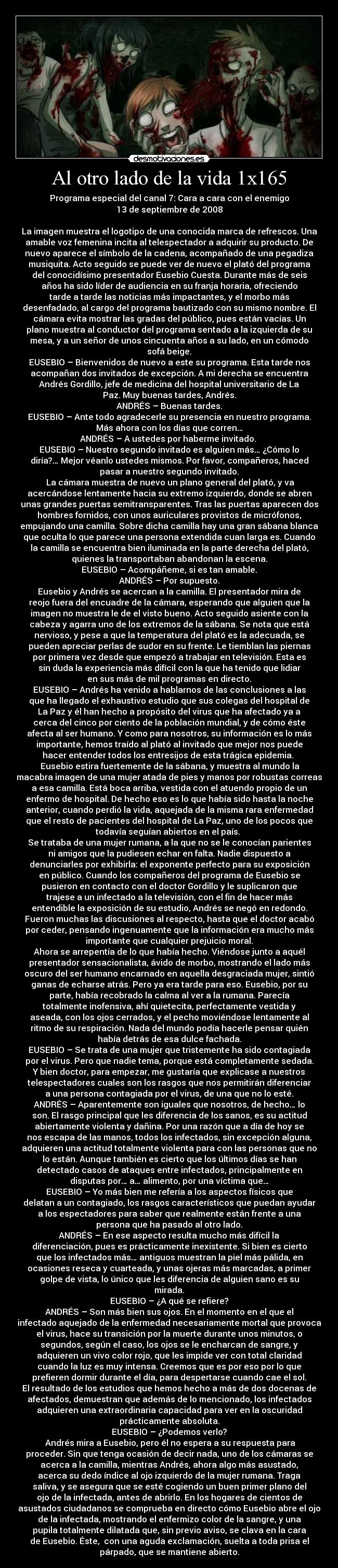 Al otro lado de la vida 1x165 - Programa especial del canal 7: Cara a cara con el enemigo
13 de septiembre de 2008

La imagen muestra el logotipo de una conocida marca de refrescos. Una
amable voz femenina incita al telespectador a adquirir su producto. De
nuevo aparece el símbolo de la cadena, acompañado de una pegadiza
musiquita. Acto seguido se puede ver de nuevo el plató del programa
del conocidísimo presentador Eusebio Cuesta. Durante más de seis
años ha sido líder de audiencia en su franja horaria, ofreciendo
tarde a tarde las noticias más impactantes, y el morbo más
desenfadado, al cargo del programa bautizado con su mismo nombre. El
cámara evita mostrar las gradas del público, pues están vacías. Un
plano muestra al conductor del programa sentado a la izquierda de su
mesa, y a un señor de unos cincuenta años a su lado, en un cómodo
sofá beige.
EUSEBIO – Bienvenidos de nuevo a este su programa. Esta tarde nos
acompañan dos invitados de excepción. A mi derecha se encuentra
Andrés Gordillo, jefe de medicina del hospital universitario de La
Paz. Muy buenas tardes, Andrés.
ANDRÉS – Buenas tardes.
EUSEBIO – Ante todo agradecerle su presencia en nuestro programa.
Más ahora con los días que corren…
ANDRÉS – A ustedes por haberme invitado. 
EUSEBIO – Nuestro segundo invitado es alguien más… ¿Cómo lo
diría?… Mejor véanlo ustedes mismos. Por favor, compañeros, haced
pasar a nuestro segundo invitado.
	La cámara muestra de nuevo un plano general del plató, y va
acercándose lentamente hacia su extremo izquierdo, donde se abren
unas grandes puertas semitransparentes. Tras las puertas aparecen dos
hombres fornidos, con unos auriculares provistos de micrófonos,
empujando una camilla. Sobre dicha camilla hay una gran sábana blanca
que oculta lo que parece una persona extendida cuan larga es. Cuando
la camilla se encuentra bien iluminada en la parte derecha del plató,
quienes la transportaban abandonan la escena.
EUSEBIO – Acompáñeme, si es tan amable.
ANDRÉS – Por supuesto.
Eusebio y Andrés se acercan a la camilla. El presentador mira de
reojo fuera del encuadre de la cámara, esperando que alguien que la
imagen no muestra le de el visto bueno. Acto seguido asiente con la
cabeza y agarra uno de los extremos de la sábana. Se nota que está
nervioso, y pese a que la temperatura del plató es la adecuada, se
pueden apreciar perlas de sudor en su frente. Le tiemblan las piernas
por primera vez desde que empezó a trabajar en televisión. Esta es
sin duda la experiencia más difícil con la que ha tenido que lidiar
en sus más de mil programas en directo.
EUSEBIO – Andrés ha venido a hablarnos de las conclusiones a las
que ha llegado el exhaustivo estudio que sus colegas del hospital de
La Paz y él han hecho a propósito del virus que ha afectado ya a
cerca del cinco por ciento de la población mundial, y de cómo éste
afecta al ser humano. Y como para nosotros, su información es lo más
importante, hemos traído al plató al invitado que mejor nos puede
hacer entender todos los entresijos de esta trágica epidemia. 
	Eusebio estira fuertemente de la sábana, y muestra al mundo la
macabra imagen de una mujer atada de pies y manos por robustas correas
a esa camilla. Está boca arriba, vestida con el atuendo propio de un
enfermo de hospital. De hecho eso es lo que había sido hasta la noche
anterior, cuando perdió la vida, aquejada de la misma rara enfermedad
que el resto de pacientes del hospital de La Paz, uno de los pocos que
todavía seguían abiertos en el país. 
Se trataba de una mujer rumana, a la que no se le conocían parientes
ni amigos que la pudiesen echar en falta. Nadie dispuesto a
denunciarles por exhibirla: el exponente perfecto para su exposición
en público. Cuando los compañeros del programa de Eusebio se
pusieron en contacto con el doctor Gordillo y le suplicaron que
trajese a un infectado a la televisión, con el fin de hacer más
entendible la exposición de su estudio, Andrés se negó en redondo.
Fueron muchas las discusiones al respecto, hasta que el doctor acabó
por ceder, pensando ingenuamente que la información era mucho más
importante que cualquier prejuicio moral.
Ahora se arrepentía de lo que había hecho. Viéndose junto a aquél
presentador sensacionalista, ávido de morbo, mostrando el lado más
oscuro del ser humano encarnado en aquella desgraciada mujer, sintió
ganas de echarse atrás. Pero ya era tarde para eso. Eusebio, por su
parte, había recobrado la calma al ver a la rumana. Parecía
totalmente inofensiva, ahí quietecita, perfectamente vestida y
aseada, con los ojos cerrados, y el pecho moviéndose lentamente al
ritmo de su respiración. Nada del mundo podía hacerle pensar quién
había detrás de esa dulce fachada.
EUSEBIO – Se trata de una mujer que tristemente ha sido contagiada
por el virus. Pero que nadie tema, porque está completamente sedada.
Y bien doctor, para empezar, me gustaría que explicase a nuestros
telespectadores cuales son los rasgos que nos permitirán diferenciar
a una persona contagiada por el virus, de una que no lo esté.
ANDRÉS – Aparentemente son iguales que nosotros, de hecho… lo
son. El rasgo principal que les diferencia de los sanos, es su actitud
abiertamente violenta y dañina. Por una razón que a día de hoy se
nos escapa de las manos, todos los infectados, sin excepción alguna,
adquieren una actitud totalmente violenta para con las personas que no
lo están. Aunque también es cierto que los últimos días se han
detectado casos de ataques entre infectados, principalmente en
disputas por… a… alimento, por una víctima que…
EUSEBIO – Yo más bien me refería a los aspectos físicos que
delatan a un contagiado, los rasgos característicos que puedan ayudar
a los espectadores para saber que realmente están frente a una
persona que ha pasado al otro lado.
ANDRÉS – En ese aspecto resulta mucho más difícil la
diferenciación, pues es prácticamente inexistente. Si bien es cierto
que los infectados más… antiguos muestran la piel más pálida, en
ocasiones reseca y cuarteada, y unas ojeras más marcadas, a primer
golpe de vista, lo único que les diferencia de alguien sano es su
mirada.
EUSEBIO – ¿A qué se refiere?
ANDRÉS – Son más bien sus ojos. En el momento en el que el
infectado aquejado de la enfermedad necesariamente mortal que provoca
el virus, hace su transición por la muerte durante unos minutos, o
segundos, según el caso, los ojos se le encharcan de sangre, y
adquieren un vivo color rojo, que les impide ver con total claridad
cuando la luz es muy intensa. Creemos que es por eso por lo que
prefieren dormir durante el día, para despertarse cuando cae el sol.
El resultado de los estudios que hemos hecho a más de dos docenas de
afectados, demuestran que además de lo mencionado, los infectados
adquieren una extraordinaria capacidad para ver en la oscuridad
prácticamente absoluta.
EUSEBIO – ¿Podemos verlo?
	Andrés mira a Eusebio, pero él no espera a su respuesta para
proceder. Sin que tenga ocasión de decir nada, uno de los cámaras se
acerca a la camilla, mientras Andrés, ahora algo más asustado,
acerca su dedo índice al ojo izquierdo de la mujer rumana. Traga
saliva, y se asegura que se esté cogiendo un buen primer plano del
ojo de la infectada, antes de abrirlo. En los hogares de cientos de
asustados ciudadanos se comprueba en directo cómo Eusebio abre el ojo
de la infectada, mostrando el enfermizo color de la sangre, y una
pupila totalmente dilatada que, sin previo aviso, se clava en la cara
de Eusebio. Éste,  con una aguda exclamación, suelta a toda prisa el
párpado, que se mantiene abierto.