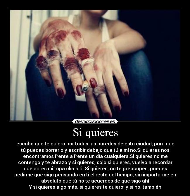 Si quieres - escribo que te quiero por todas las paredes de esta ciudad, para que
tú puedas borrarlo y escribir debajo que tú a mí no.Si quieres nos
encontramos frente a frente un día cualquiera.Si quieres no me
contengo y te abrazo y si quieres, solo si quieres, vuelvo a recordar
que antes mi ropa olía a ti. Si quieres, no te preocupes, puedes
pedirme que siga pensando en ti el resto del tiempo, sin importarme en
absoluto que tú no te acuerdes de que sigo ahí
Y si quieres algo más, si quieres te quiero, y si no, también