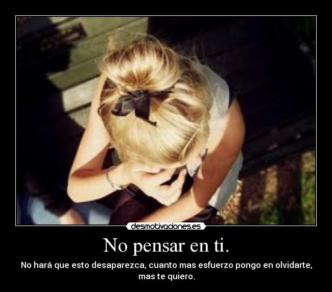 No pensar en ti. - No hará que esto desaparezca, cuanto mas esfuerzo pongo en olvidarte, mas te quiero.