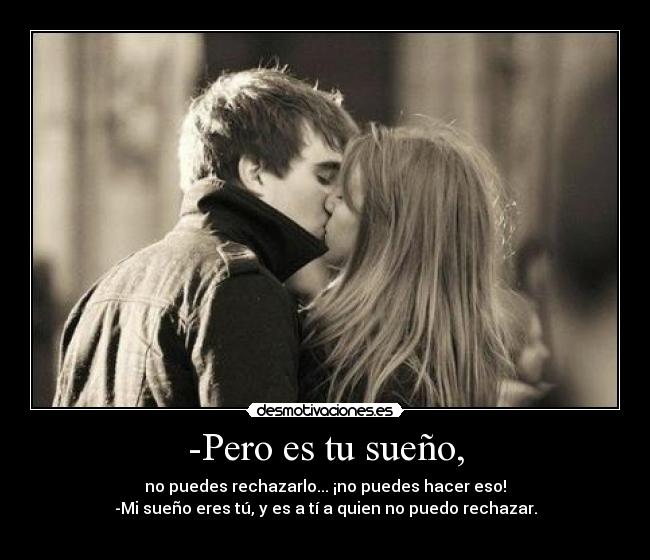 -Pero es tu sueño, - no puedes rechazarlo... ¡no puedes hacer eso!
-Mi sueño eres tú, y es a tí a quien no puedo rechazar.
