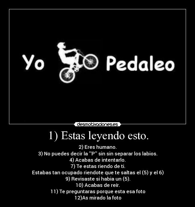 1) Estas leyendo esto. - 2) Eres humano.
3) No puedes decir la P sin sin separar los labios.
4) Acabas de intentarlo.
7) Te estas riendo de ti.
Estabas tan ocupado riendote que te saltas el (5) y el 6)
9) Revisaste si habia un (5).
10) Acabas de reír.
11) Te preguntaras porque esta esa foto
12)As mirado la foto