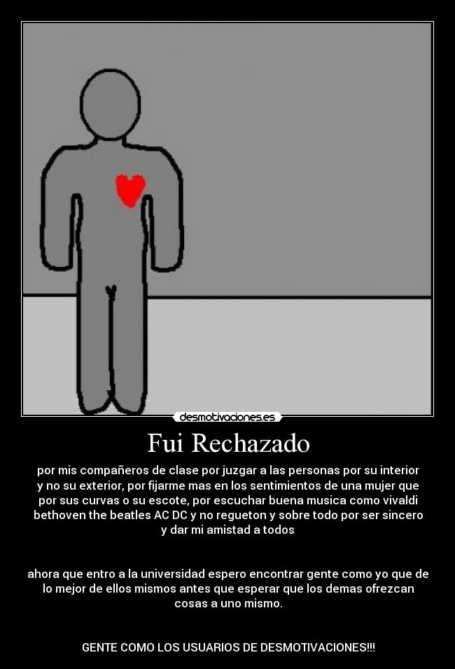 Fui Rechazado - por mis compañeros de clase por juzgar a las personas por su interior
y no su exterior, por fijarme mas en los sentimientos de una mujer que
por sus curvas o su escote, por escuchar buena musica como vivaldi
bethoven the beatles AC DC y no regueton y sobre todo por ser sincero
y dar mi amistad a todos


ahora que entro a la universidad espero encontrar gente como yo que de
lo mejor de ellos mismos antes que esperar que los demas ofrezcan
cosas a uno mismo.


GENTE COMO LOS USUARIOS DE DESMOTIVACIONES!!!