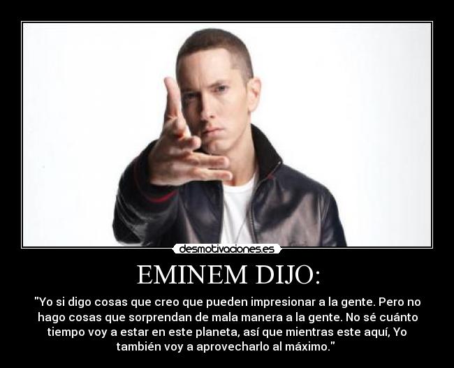 EMINEM DIJO: - Yo si digo cosas que creo que pueden impresionar a la gente. Pero no
hago cosas que sorprendan de mala manera a la gente. No sé cuánto
tiempo voy a estar en este planeta, así que mientras este aquí, Yo
también voy a aprovecharlo al máximo.
