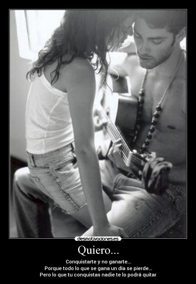 Quiero... - Conquistarte y no ganarte...
Porque todo lo que se gana un día se pierde...
Pero lo que tu conquistas nadie te lo podrá quitar