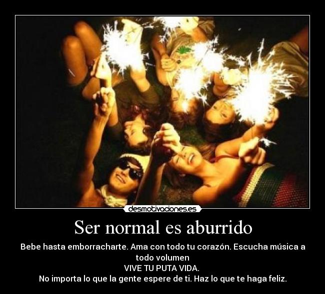 Ser normal es aburrido - Bebe hasta emborracharte. Ama con todo tu corazón. Escucha música a
todo volumen
VIVE TU PUTA VIDA.
No importa lo que la gente espere de ti. Haz lo que te haga feliz.