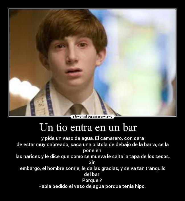 Un tio entra en un bar - y pide un vaso de agua. El camarero, con cara
de estar muy cabreado, saca una pistola de debajo de la barra, se la pone en
las narices y le dice que como se mueva le salta la tapa de los sesos. Sin
embargo, el hombre sonrie, le da las gracias, y se va tan tranquilo del bar.
Porque ?
Habia pedido el vaso de agua porque tenia hipo.