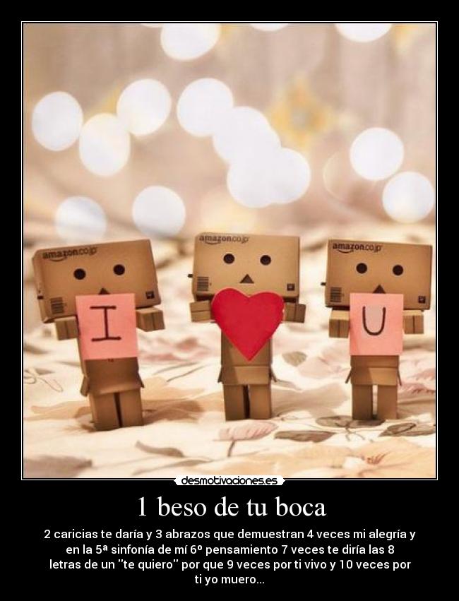 1 beso de tu boca - 2 caricias te daría y 3 abrazos que demuestran 4 veces mi alegría y
en la 5ª sinfonía de mí 6º pensamiento 7 veces te diría las 8
letras de un te quiero por que 9 veces por ti vivo y 10 veces por
ti yo muero...