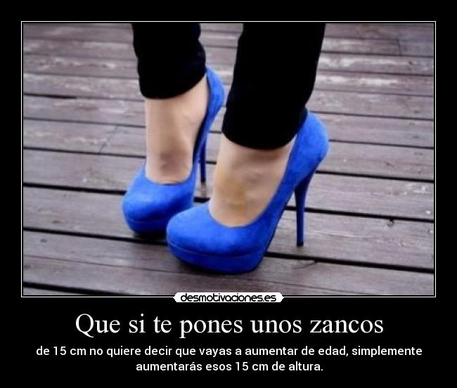 Que si te pones unos zancos - de 15 cm no quiere decir que vayas a aumentar de edad, simplemente
aumentarás esos 15 cm de altura.
