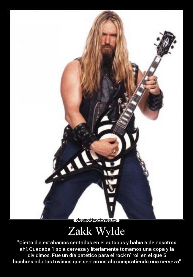 Zakk Wylde - Cierto día estábamos sentados en el autobus y había 5 de nosotros
ahí. Quedaba 1 sola cerveza y literlamente tomamos una copa y la
dividimos. Fue un día patético para el rock n roll en el que 5
hombres adultos tuvimos que sentarnos ahí compratiendo una cerveza