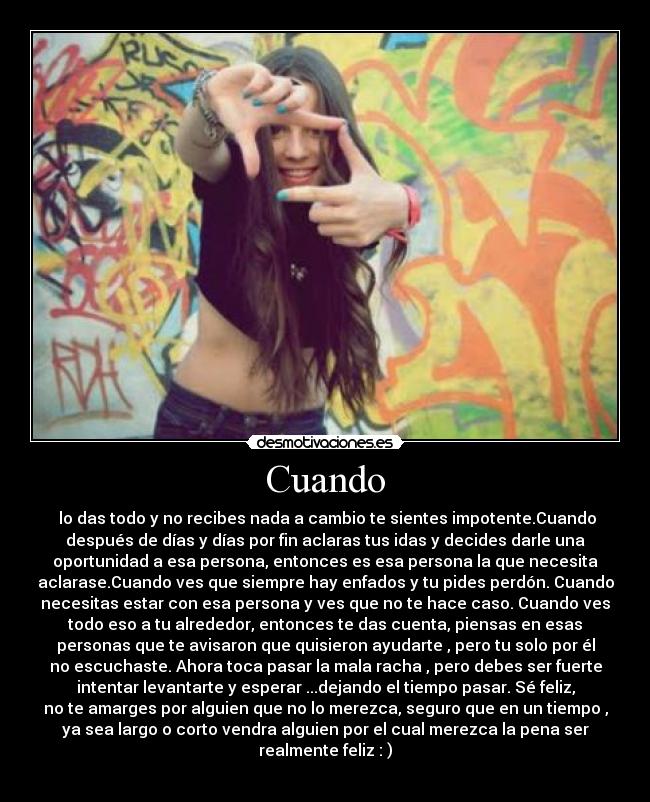 Cuando -  lo das todo y no recibes nada a cambio te sientes impotente.Cuando
después de días y días por fin aclaras tus idas y decides darle una
oportunidad a esa persona, entonces es esa persona la que necesita
aclarase.Cuando ves que siempre hay enfados y tu pides perdón. Cuando
necesitas estar con esa persona y ves que no te hace caso. Cuando ves
todo eso a tu alrededor, entonces te das cuenta, piensas en esas
personas que te avisaron que quisieron ayudarte , pero tu solo por él
no escuchaste. Ahora toca pasar la mala racha , pero debes ser fuerte
intentar levantarte y esperar ...dejando el tiempo pasar. Sé feliz,
no te amarges por alguien que no lo merezca, seguro que en un tiempo ,
ya sea largo o corto vendra alguien por el cual merezca la pena ser
realmente feliz : )
