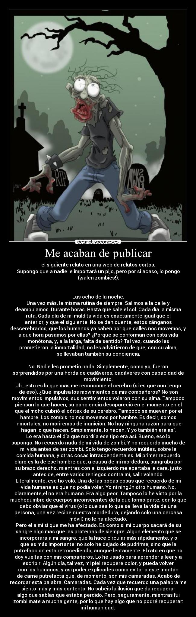 Me acaban de publicar - el siguiente relato en una web de relatos cortos.
Supongo que a nadie le importará un pijo, pero por si acaso, lo pongo
(¡salen zombies!):
Las ocho de la noche.
Una vez más, la misma rutina de siempre. Salimos a la calle y
deambulamos. Durante horas. Hasta que sale el sol. Cada día la misma
ruta. Cada día de mi maldita vida es exactamente igual que el
anterior, y que el siguiente. No se dan cuenta, estos zánganos
descerebrados, que los humanos ya saben por que calles nos movemos, y
a que hora pasamos por ellas? ¿Porque se conforman con esta vida
monótona, y, a la larga, falta de sentido? Tal vez, cuando les
prometieron la inmortalidad, no les advirtieron de que, con su alma,
se llevaban también su conciencia.
No. Nadie les prometió nada. Simplemente, como yo, fueron
sorprendidos por una horda de cadáveres, cadáveres con capacidad de
movimiento.
Uh...esto es lo que más me reconcome el cerebro (si es que aun tengo
de eso). ¿Que impulsa los movimientos de mis compañeros? No son
movimientos impulsivos, sus sentimientos volaron con su alma. Tampoco
piensan lo que hacen, su conciencia desapareció en el momento en el
que el moho cubrió el córtex de su cerebro. Tampoco se mueven por el
hambre. Los zombis no nos movemos por hambre. Es decir, somos
inmortales, no moriremos de inanición. No hay ninguna razón para que
hagan lo que hacen. Simplemente, lo hacen. Y yo también era así.
Lo era hasta el día que mordí a ese tipo era así. Bueno, eso lo
supongo. No recuerdo nada de mi vida de zombi. Y no recuerdo mucho de
mi vida antes de ser zombi. Solo tengo recuerdos inútiles, sobre la
comida humana, y otras cosas intrascendentales. Mi primer recuerdo
claro es la de ese hombre que, a causa de mi mordedura, sangraba por
su brazo derecho, mientras con el izquierdo me apartaba la cara, justo
antes de, entre varios reniegos contra mí, salir volando.
Literalmente, ese tio voló. Una de las pocas cosas que recuerdo de mi
vida humana es que no podía volar. Yo ni ningún otro humano. No,
claramente,el no era humano. Era algo peor. Tampoco lo he visto por la
muchedumbre de cuerpos inconscientes de la que formo parte, con lo que
debo obviar que el virus (o lo que sea lo que se lleva la vida de una
persona, una vez recibe nuestra mordedura, dejando solo una carcasa
móvil) no le ha afectado.
Pero el a mi si que me ha afectado. Es como si mi cuerpo sacará de su
sangre algo más que las proteínas de siempre. Algún elemento que se
incorporara a mi sangre, que la hace circular más rápidamente, y o
que es más importante: no solo he dejado de pudrirme, sino que la
putrefacción esta retrocediendo, aunque lentamente. El rato en que no
doy vueltas con mis compañeros, Lo he usado para aprender a leer y a
escribir. Algún día, tal vez, mi piel recupere color, y pueda volver
con los humanos, y así poder explicarles como evitar a este montón
de carne putrefacta que, de momento, son mis camaradas. Acabo de
recordar esta palabra. Camaradas. Cada vez que recuerdo una palabra me
siento más y más contento. No sabéis la ilusión que da recuperar
algo que sabías que estaba perdido. Pero, seguramente, mientras fui
zombi mate a mucha gente, por lo que hay algo que no podré recuperar:
mi humanidad.