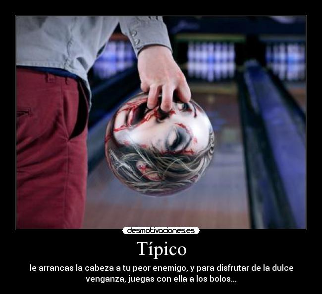 Típico - le arrancas la cabeza a tu peor enemigo, y para disfrutar de la dulce
venganza, juegas con ella a los bolos...