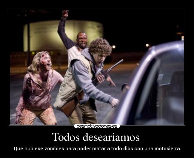 Todos desearíamos - Que hubiese zombies para poder matar a todo dios con una motosierra.