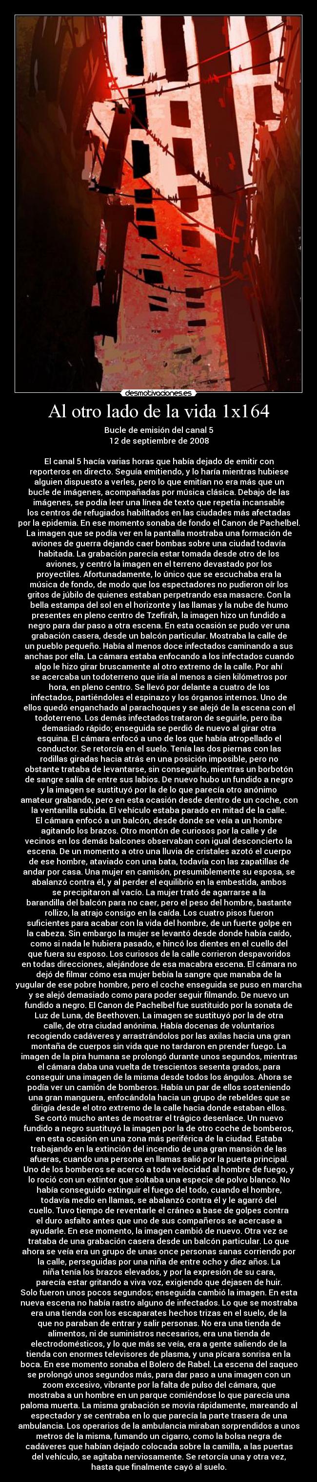 Al otro lado de la vida 1x164 - Bucle de emisión del canal 5
12 de septiembre de 2008

El canal 5 hacía varias horas que había dejado de emitir con
reporteros en directo. Seguía emitiendo, y lo haría mientras hubiese
alguien dispuesto a verles, pero lo que emitían no era más que un
bucle de imágenes, acompañadas por música clásica. Debajo de las
imágenes, se podía leer una línea de texto que repetía incansable
los centros de refugiados habilitados en las ciudades más afectadas
por la epidemia. En ese momento sonaba de fondo el Canon de Pachelbel.
La imagen que se podía ver en la pantalla mostraba una formación de
aviones de guerra dejando caer bombas sobre una ciudad todavía
habitada. La grabación parecía estar tomada desde otro de los
aviones, y centró la imagen en el terreno devastado por los
proyectiles. Afortunadamente, lo único que se escuchaba era la
música de fondo, de modo que los espectadores no pudieron oír los
gritos de júbilo de quienes estaban perpetrando esa masacre. Con la
bella estampa del sol en el horizonte y las llamas y la nube de humo
presentes en pleno centro de Tzefiráh, la imagen hizo un fundido a
negro para dar paso a otra escena. En esta ocasión se pudo ver una
grabación casera, desde un balcón particular. Mostraba la calle de
un pueblo pequeño. Había al menos doce infectados caminando a sus
anchas por ella. La cámara estaba enfocando a los infectados cuando
algo le hizo girar bruscamente al otro extremo de la calle. Por ahí
se acercaba un todoterreno que iría al menos a cien kilómetros por
hora, en pleno centro. Se llevó por delante a cuatro de los
infectados, partiéndoles el espinazo y los órganos internos. Uno de
ellos quedó enganchado al parachoques y se alejó de la escena con el
todoterreno. Los demás infectados trataron de seguirle, pero iba
demasiado rápido; enseguida se perdió de nuevo al girar otra
esquina. El cámara enfocó a uno de los que había atropellado el
conductor. Se retorcía en el suelo. Tenía las dos piernas con las
rodillas giradas hacia atrás en una posición imposible, pero no
obstante trataba de levantarse, sin conseguirlo, mientras un borbotón
de sangre salía de entre sus labios. De nuevo hubo un fundido a negro
y la imagen se sustituyó por la de lo que parecía otro anónimo
amateur grabando, pero en esta ocasión desde dentro de un coche, con
la ventanilla subida. El vehículo estaba parado en mitad de la calle.
El cámara enfocó a un balcón, desde donde se veía a un hombre
agitando los brazos. Otro montón de curiosos por la calle y de
vecinos en los demás balcones observaban con igual desconcierto la
escena. De un momento a otro una lluvia de cristales azotó el cuerpo
de ese hombre, ataviado con una bata, todavía con las zapatillas de
andar por casa. Una mujer en camisón, presumiblemente su esposa, se
abalanzó contra él, y al perder el equilibrio en la embestida, ambos
se precipitaron al vacío. La mujer trató de agarrarse a la
barandilla del balcón para no caer, pero el peso del hombre, bastante
rollizo, la atrajo consigo en la caída. Los cuatro pisos fueron
suficientes para acabar con la vida del hombre, de un fuerte golpe en
la cabeza. Sin embargo la mujer se levantó desde donde había caído,
como si nada le hubiera pasado, e hincó los dientes en el cuello del
que fuera su esposo. Los curiosos de la calle corrieron despavoridos
en todas direcciones, alejándose de esa macabra escena. El cámara no
dejó de filmar cómo esa mujer bebía la sangre que manaba de la
yugular de ese pobre hombre, pero el coche enseguida se puso en marcha
y se alejó demasiado como para poder seguir filmando. De nuevo un
fundido a negro. El Canon de Pachelbel fue sustituido por la sonata de
Luz de Luna, de Beethoven. La imagen se sustituyó por la de otra
calle, de otra ciudad anónima. Había docenas de voluntarios
recogiendo cadáveres y arrastrándolos por las axilas hacia una gran
montaña de cuerpos sin vida que no tardaron en prender fuego. La
imagen de la pira humana se prolongó durante unos segundos, mientras
el cámara daba una vuelta de trescientos sesenta grados, para
conseguir una imagen de la misma desde todos los ángulos. Ahora se
podía ver un camión de bomberos. Había un par de ellos sosteniendo
una gran manguera, enfocándola hacia un grupo de rebeldes que se
dirigía desde el otro extremo de la calle hacia donde estaban ellos.
Se cortó mucho antes de mostrar el trágico desenlace. Un nuevo
fundido a negro sustituyó la imagen por la de otro coche de bomberos,
en esta ocasión en una zona más periférica de la ciudad. Estaba
trabajando en la extinción del incendio de una gran mansión de las
afueras, cuando una persona en llamas salió por la puerta principal.
Uno de los bomberos se acercó a toda velocidad al hombre de fuego, y
lo roció con un extintor que soltaba una especie de polvo blanco. No
había conseguido extinguir el fuego del todo, cuando el hombre,
todavía medio en llamas, se abalanzó contra él y le agarró del
cuello. Tuvo tiempo de reventarle el cráneo a base de golpes contra
el duro asfalto antes que uno de sus compañeros se acercase a
ayudarle. En ese momento, la imagen cambió de nuevo. Otra vez se
trataba de una grabación casera desde un balcón particular. Lo que
ahora se veía era un grupo de unas once personas sanas corriendo por
la calle, perseguidas por una niña de entre ocho y diez años. La
niña tenía los brazos elevados, y por la expresión de su cara,
parecía estar gritando a viva voz, exigiendo que dejasen de huir.
Solo fueron unos pocos segundos; enseguida cambió la imagen. En esta
nueva escena no había rastro alguno de infectados. Lo que se mostraba
era una tienda con los escaparates hechos trizas en el suelo, de la
que no paraban de entrar y salir personas. No era una tienda de
alimentos, ni de suministros necesarios, era una tienda de
electrodomésticos, y lo que más se veía, era a gente saliendo de la
tienda con enormes televisores de plasma, y una pícara sonrisa en la
boca. En ese momento sonaba el Bolero de Rabel. La escena del saqueo
se prolongó unos segundos más, para dar paso a una imagen con un
zoom excesivo, vibrante por la falta de pulso del cámara, que
mostraba a un hombre en un parque comiéndose lo que parecía una
paloma muerta. La misma grabación se movía rápidamente, mareando al
espectador y se centraba en lo que parecía la parte trasera de una
ambulancia. Los operarios de la ambulancia miraban sorprendidos a unos
metros de la misma, fumando un cigarro, como la bolsa negra de
cadáveres que habían dejado colocada sobre la camilla, a las puertas
del vehículo, se agitaba nerviosamente. Se retorcía una y otra vez,
hasta que finalmente cayó al suelo.